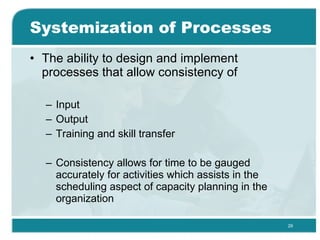 Systemization of Processes The ability to design and implement processes that allow consistency of Input Output Training and skill transfer Consistency allows for time to be gauged accurately for activities which assists in the scheduling aspect of capacity planning in the organization  