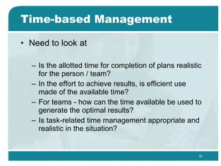 Time-based Management Need to look at Is the allotted time for completion of plans realistic for the person / team? In the effort to achieve results, is efficient use made of the available time? For teams - how can the time available be used to generate the optimal results? Is task-related time management appropriate and realistic in the situation? 