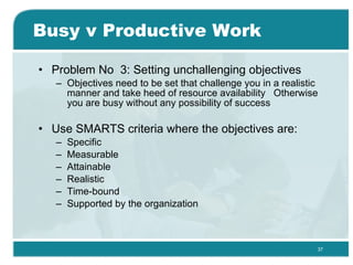 Busy v Productive Work Problem No  3: Setting unchallenging objectives  Objectives need to be set that challenge you in a realistic manner and take heed of resource availability  Otherwise you are busy without any possibility of success  Use SMARTS criteria where the objectives are: Specific Measurable Attainable Realistic Time-bound Supported by the organization  
