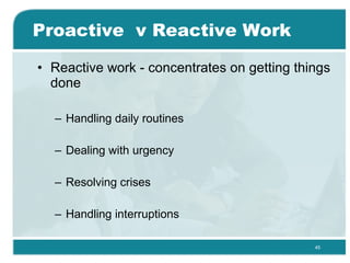 Proactive  v Reactive Work Reactive work - concentrates on getting things done  Handling daily routines Dealing with urgency Resolving crises Handling interruptions 