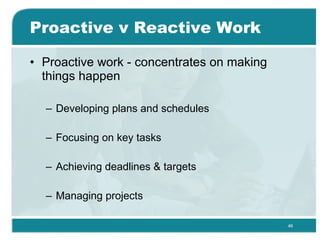 Proactive v Reactive Work Proactive work - concentrates on making things happen Developing plans and schedules Focusing on key tasks Achieving deadlines & targets Managing projects 