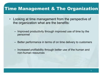 Time Management & The Organization Looking at time management from the perspective of the organization what are the benefits: Improved productivity through improved use of time by the personnel  Better performance in terms of on time delivery to customers  Increased profitability through better use of the human and non-human resources  