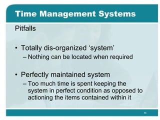 Time Management Systems Pitfalls Totally dis-organized ‘system’ Nothing can be located when required  Perfectly maintained system Too much time is spent keeping the system in perfect condition as opposed to actioning the items contained within it  