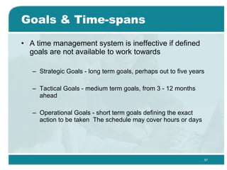 Goals & Time-spans A time management system is ineffective if defined goals are not available to work towards  Strategic Goals - long term goals, perhaps out to five years  Tactical Goals - medium term goals, from 3 - 12 months ahead  Operational Goals - short term goals defining the exact action to be taken  The schedule may cover hours or days  