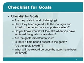 Checklist for Goals Checklist for Goals Are they realistic and challenging? Have they been agreed with the manager and linked to the performance appraisal system? Do you know what it will look like when you have achieved the goal (visualization)? Are the goals important to you? Is there a time bound aspect to the goals? Are the goals SMART? What will the reward be once the goals have been achieved? 
