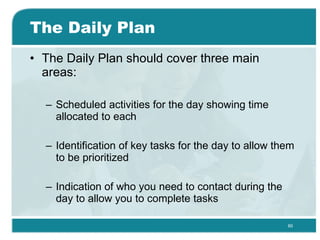 The Daily Plan The Daily Plan should cover three main areas: Scheduled activities for the day showing time allocated to each  Identification of key tasks for the day to allow them to be prioritized  Indication of who you need to contact during the day to allow you to complete tasks  