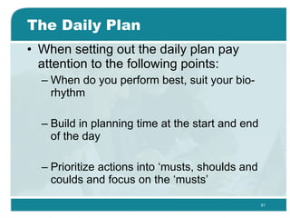 The Daily Plan When setting out the daily plan pay attention to the following points: When do you perform best, suit your bio-rhythm Build in planning time at the start and end of the day  Prioritize actions into ‘musts, shoulds and coulds and focus on the ‘musts’ 
