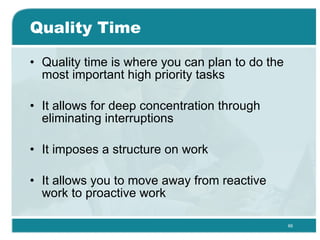 Quality Time Quality time is where you can plan to do the most important high priority tasks  It allows for deep concentration through eliminating interruptions  It imposes a structure on work  It allows you to move away from reactive work to proactive work  