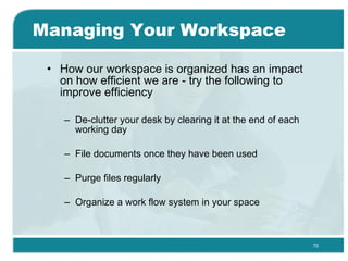 Managing Your Workspace How our workspace is organized has an impact on how efficient we are - try the following to improve efficiency  De-clutter your desk by clearing it at the end of each working day  File documents once they have been used  Purge files regularly Organize a work flow system in your space  