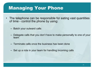 Managing Your Phone The telephone can be responsible for eating vast quantities of time - control the phone by using: Batch your outward calls  Delegate calls that you don’t have to make personally to one of your team  Terminate calls once the business has been done  Set up a rota in your team for handling incoming calls  