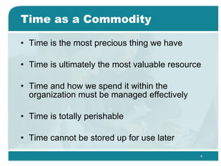 Time as a Commodity Time is the most precious thing we have  Time is ultimately the most valuable resource  Time and how we spend it within the organization must be managed effectively  Time is totally perishable Time cannot be stored up for use later  