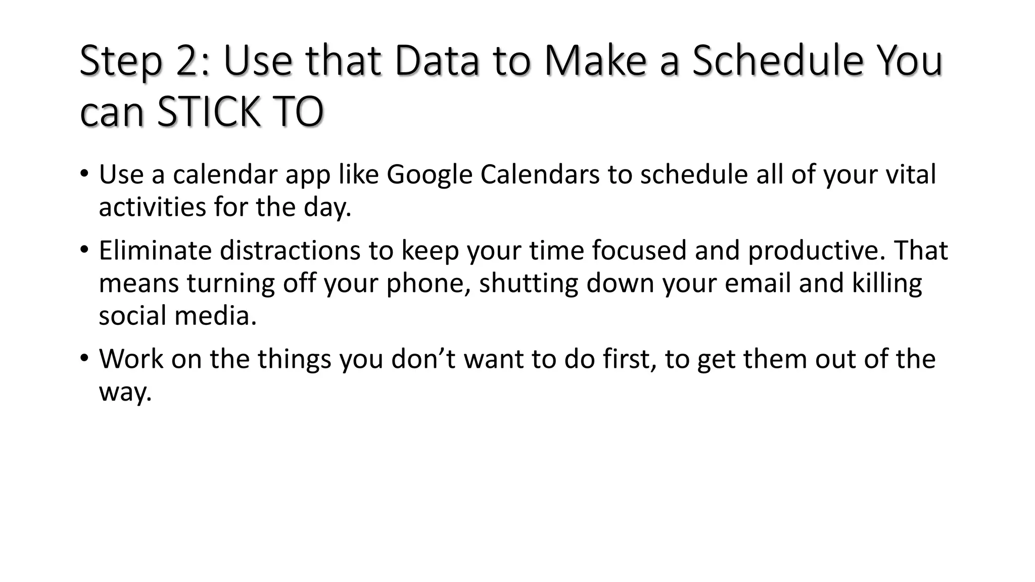 Step 2: Use that Data to Make a Schedule You
can STICK TO
• Use a calendar app like Google Calendars to schedule all of your vital
activities for the day.
• Eliminate distractions to keep your time focused and productive. That
means turning off your phone, shutting down your email and killing
social media.
• Work on the things you don’t want to do first, to get them out of the
way.
 