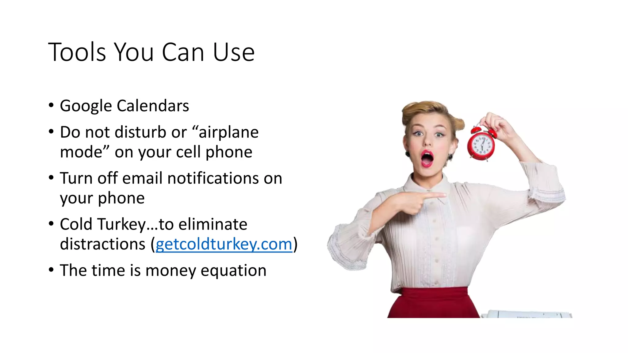 Tools You Can Use
• Google Calendars
• Do not disturb or “airplane
mode” on your cell phone
• Turn off email notifications on
your phone
• Cold Turkey…to eliminate
distractions (getcoldturkey.com)
• The time is money equation
 