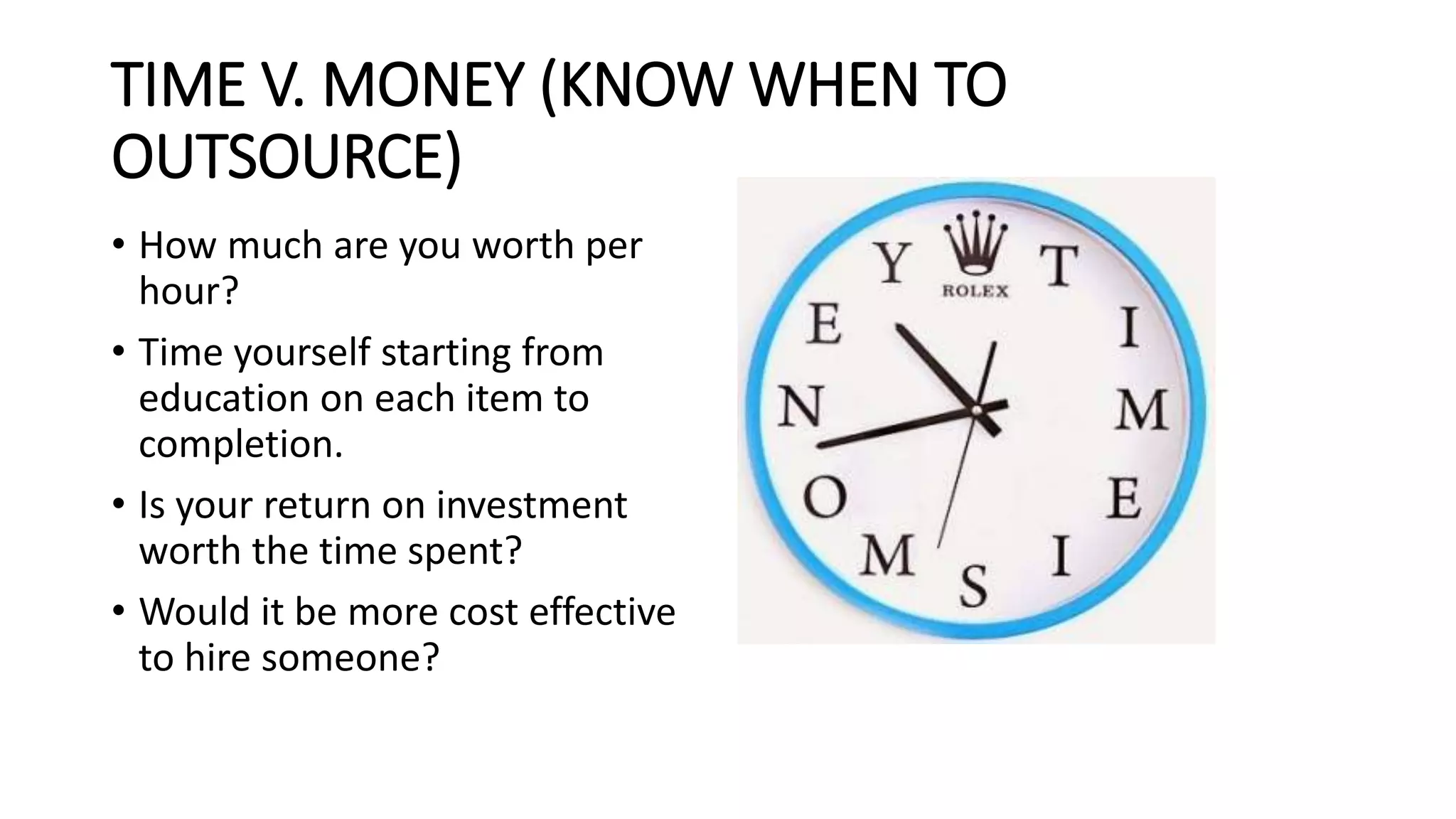 TIME V. MONEY (KNOW WHEN TO
OUTSOURCE)
• How much are you worth per
hour?
• Time yourself starting from
education on each item to
completion.
• Is your return on investment
worth the time spent?
• Would it be more cost effective
to hire someone?
 