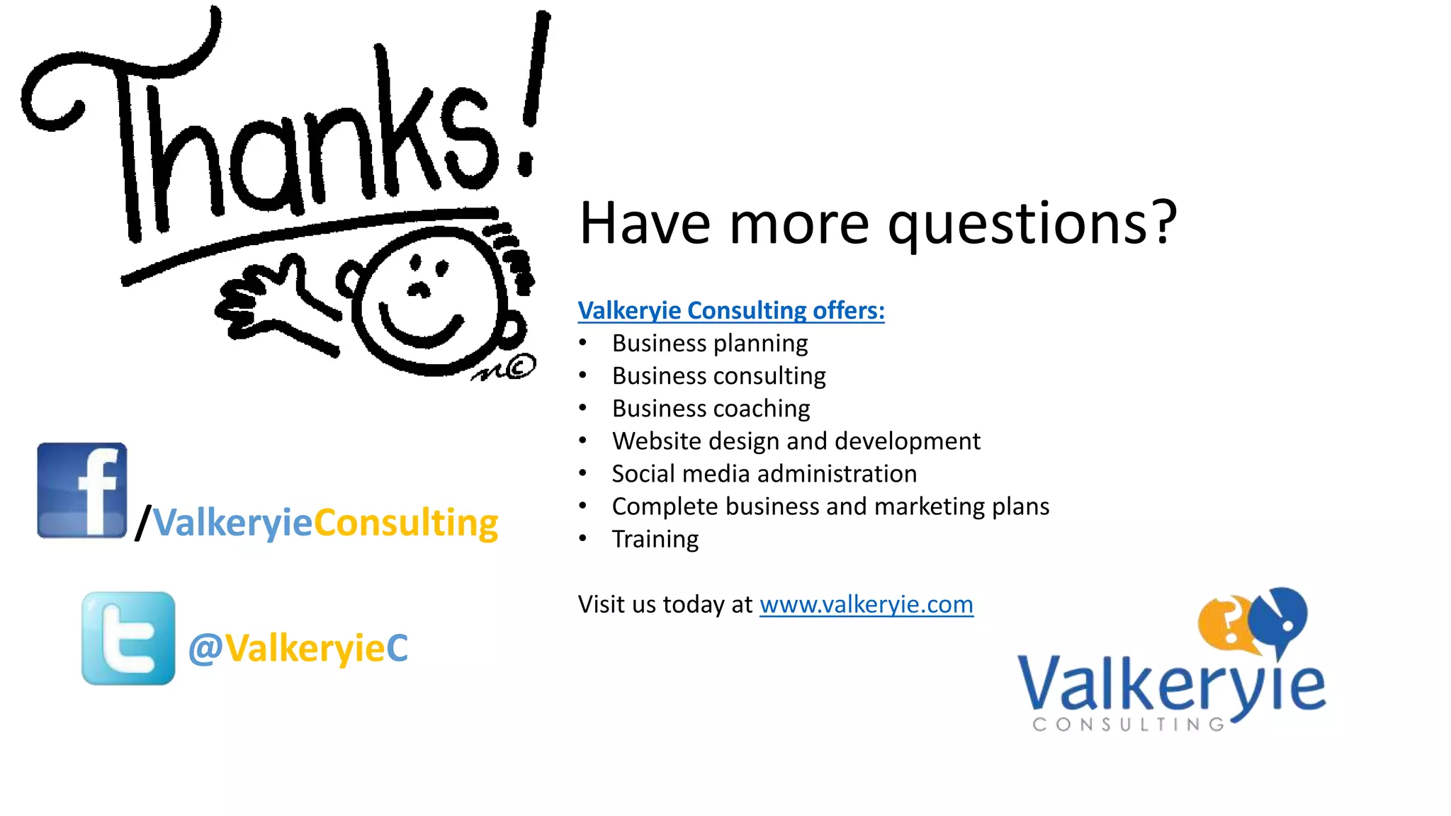Have more questions?
Valkeryie Consulting offers:
• Business planning
• Business consulting
• Business coaching
• Website design and development
• Social media administration
• Complete business and marketing plans
• Training
Visit us today at www.valkeryie.com
/ValkeryieConsulting
@ValkeryieC
 