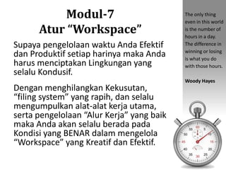 Modul-7Atur “Workspace” 
Supaya pengelolaan waktu Anda Efektif dan Produktif setiap harinya maka Anda harus menciptakan Lingkungan yang selalu Kondusif. 
Dengan menghilangkan Kekusutan, “filing system” yang rapih, dan selalu mengumpulkan alat-alat kerja utama, serta pengelolaan “Alur Kerja” yang baik maka Anda akan selalu berada pada Kondisi yang BENAR dalam mengelola “Workspace” yang Kreatif dan Efektif. 
The only thing even in this world is the number of hours in a day. The difference in winning or losing is what you do with those hours. 
Woody Hayes  