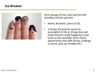 L&D | Corporate HR 3
Ice Breaker
Form groups of two. Each person will
introduce his/her partner:
• Name, Business, years at UIL
• 2 things the partner wants to
accomplish in life or things that will
make him/her really happy but is yet
to do so (for example, learn music,
spend more time with family, undergo
a course, pick up a hobby etc.)
 