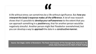 A life	without	stress	can	sometimes	be	a	life	without	significance.	But	how	you	
interpret	the	body’s	response	makes	all	the	difference.	A	lot	of	new	research	
shows	that	it’s	possible	to	develop	your	self-awareness	to	the	extent	that	you	
can	approach	something	in	a	positive way,	that	for	another	person	would	be	
negatively	stressful.	Another	person	might	feel	flooded	or	overwhelmed,	but	
you	can	develop	a	way	to	approach the	data	in	a	constructive	manner.
Source:	Dan	Siegel,	Author	of	Brainstorm:	The	Power	And	Purpose	Of	The	Teenage	Brain,	featured	in	the	
article,	Data	Overload	and	the	Myth	of	Multi-Tasking	
 