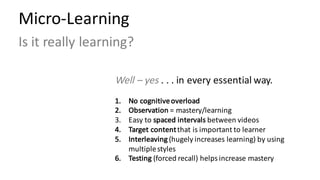 Micro-Learning	
Is	it	really	learning?
Well	– yes	.	.	.	in	every	essential	way.
1. No	cognitive	overload
2. Observation =	mastery/learning
3. Easy	to	spaced	intervals	between	videos
4. Target	content	that	is	important	to	learner
5. Interleaving (hugely	increases	learning)	by	using	
multiple	styles
6. Testing (forced	recall)	helps	increase	mastery
 