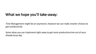 What	we	hope	you’ll	take-away:
Time	Management	might	be	an	oxymoron,	however	we	can	make	smarter	choices	to	
gain	productivity.
Some	ideas	you	can	implement	right	away	to	get	more	productive	time	out	of	your	
already	busy	day.
 