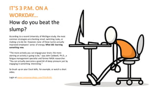 IT’S	3	P.M.	ON	A	
WORKDAY...	
How	do	you	beat	the	
slump?
According	to	a	recent	University	of	Michigan	study,	the	most	
common	strategies	are	checking	email,	switching	tasks,	or	
making	a	to-do	list.	However,	none	of	these	tactics	actually	
improved	employees'	sense	of	energy.	What	did:	learning	
something	new.	
"The	more	actively	you	can	engage	your	brain,	the	more	
alerting	an	activity	is	going	to	be,"	says	John	Caldwell,	Ph.D.,	a	
fatigue	management	specialist	and	former	NASA	researcher.	
"You	can	actually	overcome	a	good	bit	of	sleep	pressure	just	by	
engaging	in	something	interesting."	
So	brush	up	on	your	Excel	skills,	 for	example,	or	watch	a	short	
video.
Login	at	www.companycollege.com/YOURURL
 