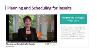 Planning	and	Scheduling	for	Results
Insights	and	Strategies
Video	Series
Jan	Durrans	shares	her	strategies	for	
being	organized	and	achieving	results	
in	several	key	ways,	including:	
committing	to	a	regular	written	plan,	
chunking	down	projects,	regular	
review	and	accountability,	discipline	
and	mindset	for	success	and	more!	
 