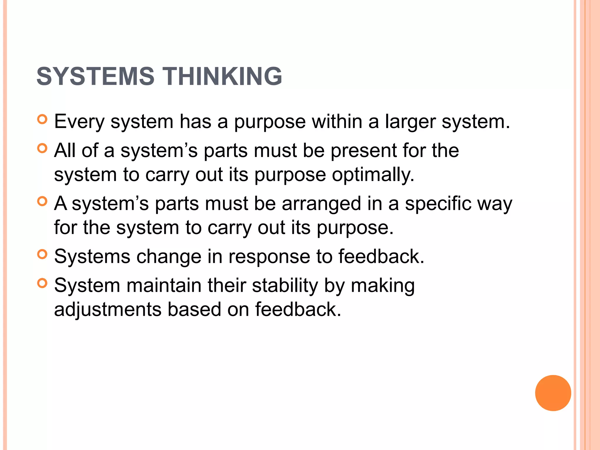 SYSTEMS THINKING
 Every system has a purpose within a larger system.
 All of a system’s parts must be present for the
  system to carry out its purpose optimally.
 A system’s parts must be arranged in a specific way
  for the system to carry out its purpose.
 Systems change in response to feedback.

 System maintain their stability by making
  adjustments based on feedback.
 