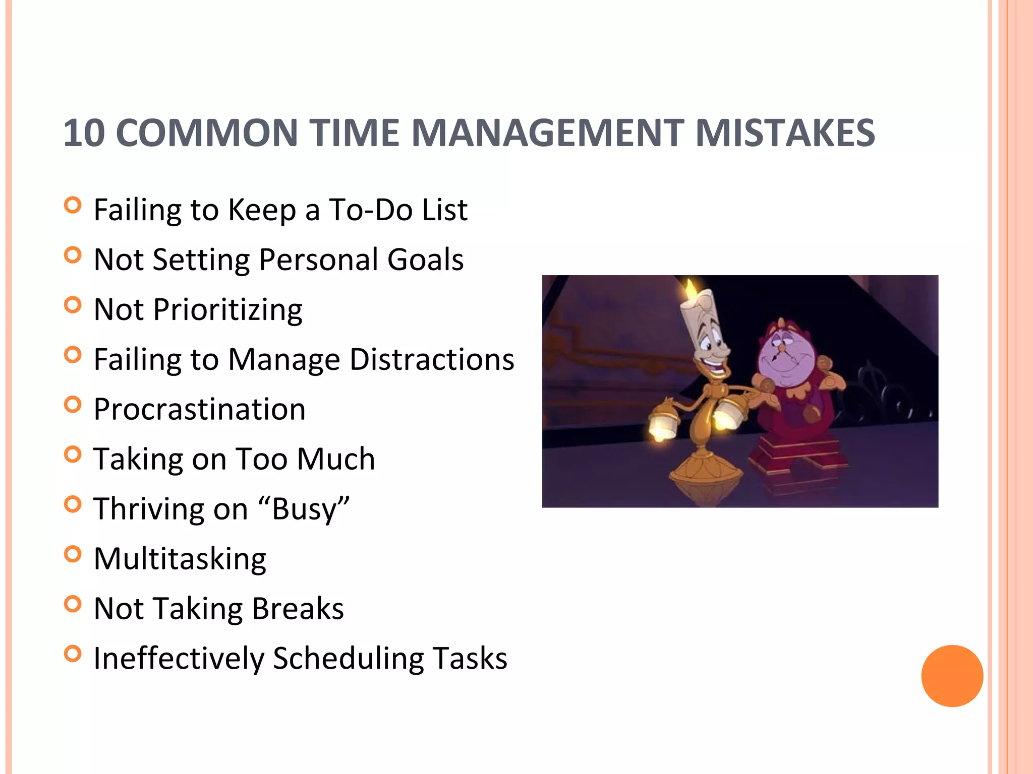 10 COMMON TIME MANAGEMENT MISTAKES
 Failing to Keep a To-Do List
 Not Setting Personal Goals

 Not Prioritizing

 Failing to Manage Distractions

 Procrastination

 Taking on Too Much

 Thriving on “Busy”

 Multitasking

 Not Taking Breaks

 Ineffectively Scheduling Tasks
 