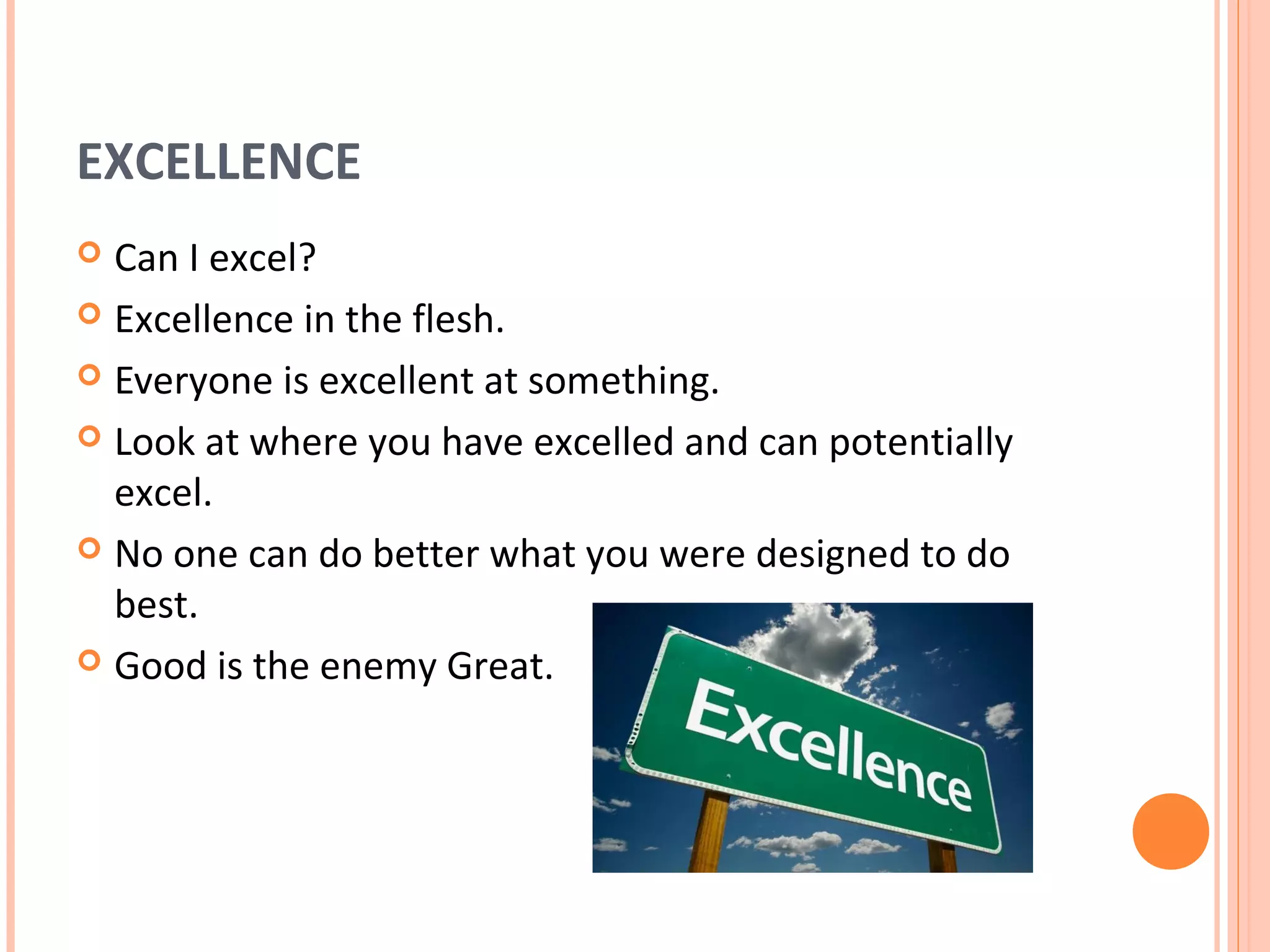 EXCELLENCE
 Can I excel?
 Excellence in the flesh.

 Everyone is excellent at something.

 Look at where you have excelled and can potentially
  excel.
 No one can do better what you were designed to do
  best.
 Good is the enemy Great.
 