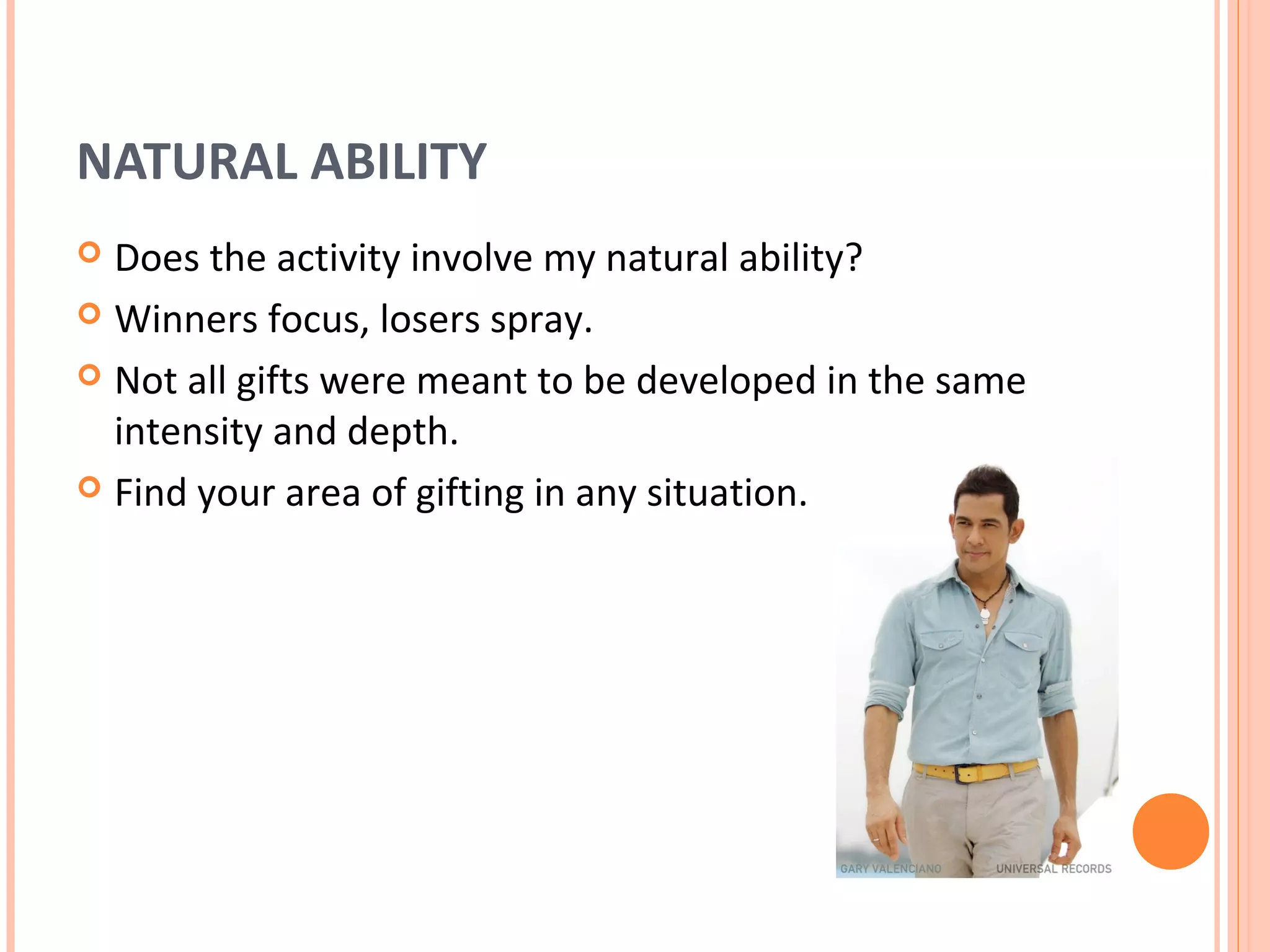NATURAL ABILITY
 Does the activity involve my natural ability?
 Winners focus, losers spray.

 Not all gifts were meant to be developed in the same
  intensity and depth.
 Find your area of gifting in any situation.
 