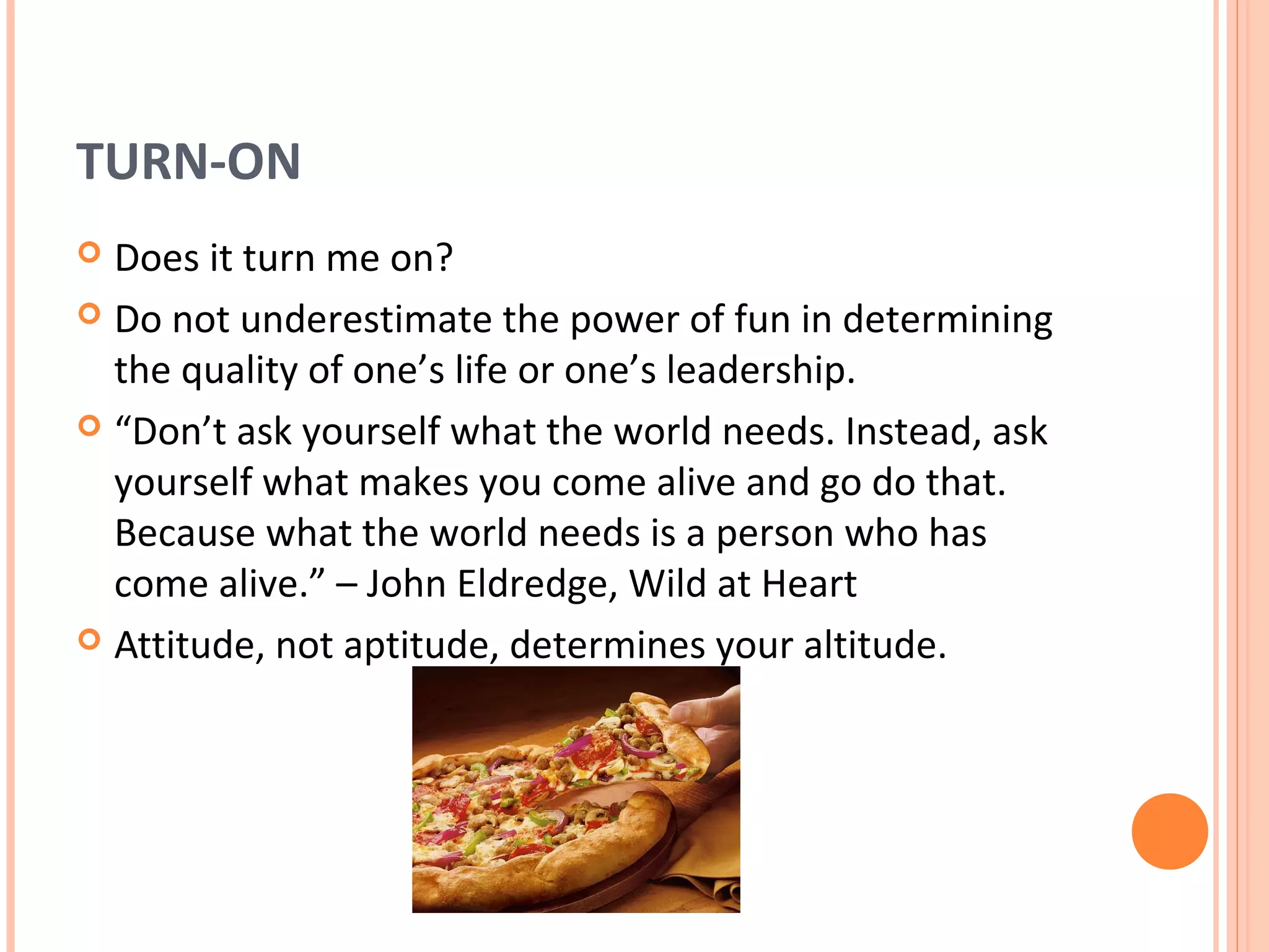 TURN-ON
 Does it turn me on?
 Do not underestimate the power of fun in determining
  the quality of one’s life or one’s leadership.
 “Don’t ask yourself what the world needs. Instead, ask
  yourself what makes you come alive and go do that.
  Because what the world needs is a person who has
  come alive.” – John Eldredge, Wild at Heart
 Attitude, not aptitude, determines your altitude.
 