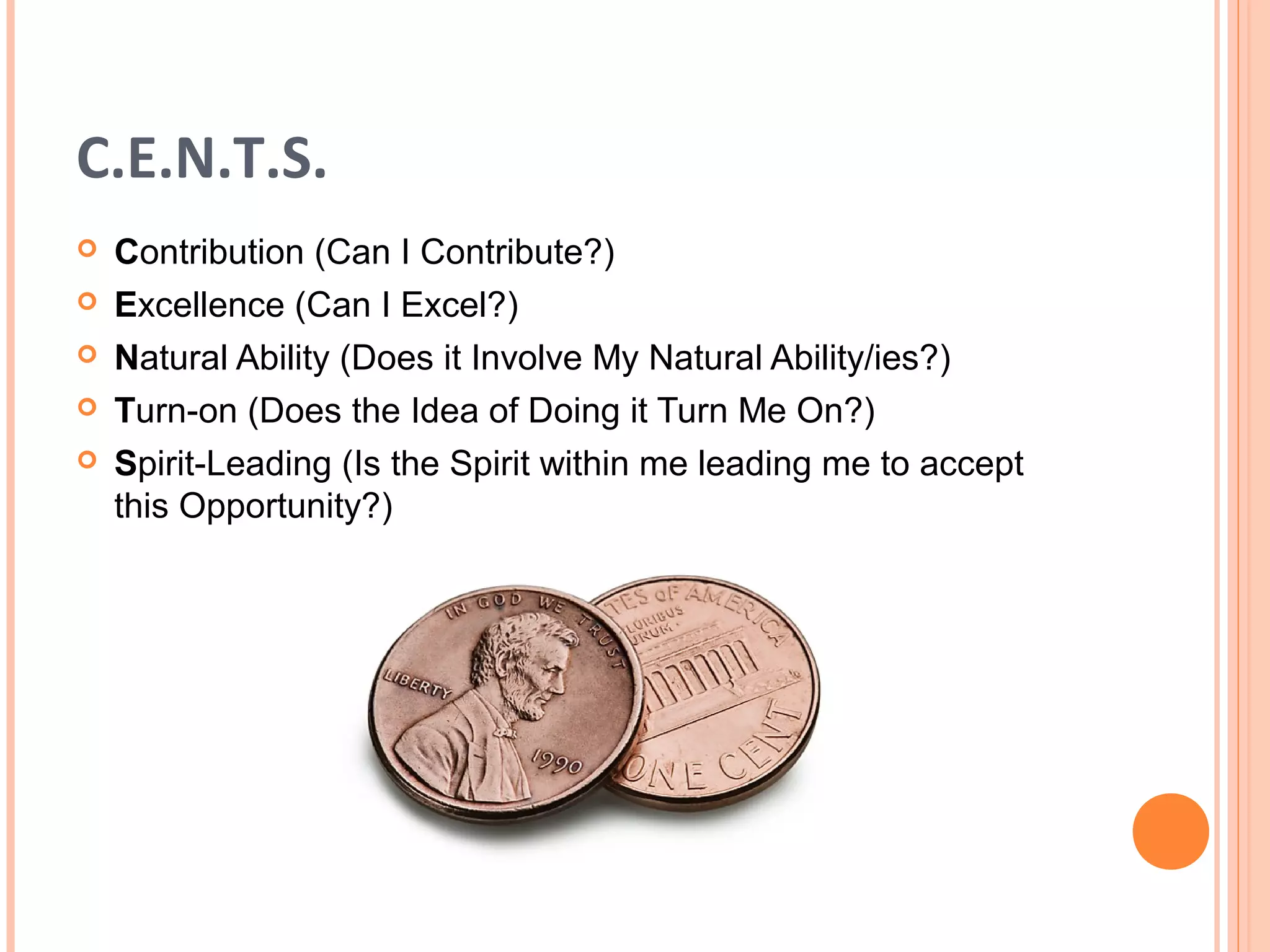 C.E.N.T.S.
   Contribution (Can I Contribute?)
   Excellence (Can I Excel?)
   Natural Ability (Does it Involve My Natural Ability/ies?)
   Turn-on (Does the Idea of Doing it Turn Me On?)
   Spirit-Leading (Is the Spirit within me leading me to accept
    this Opportunity?)
 