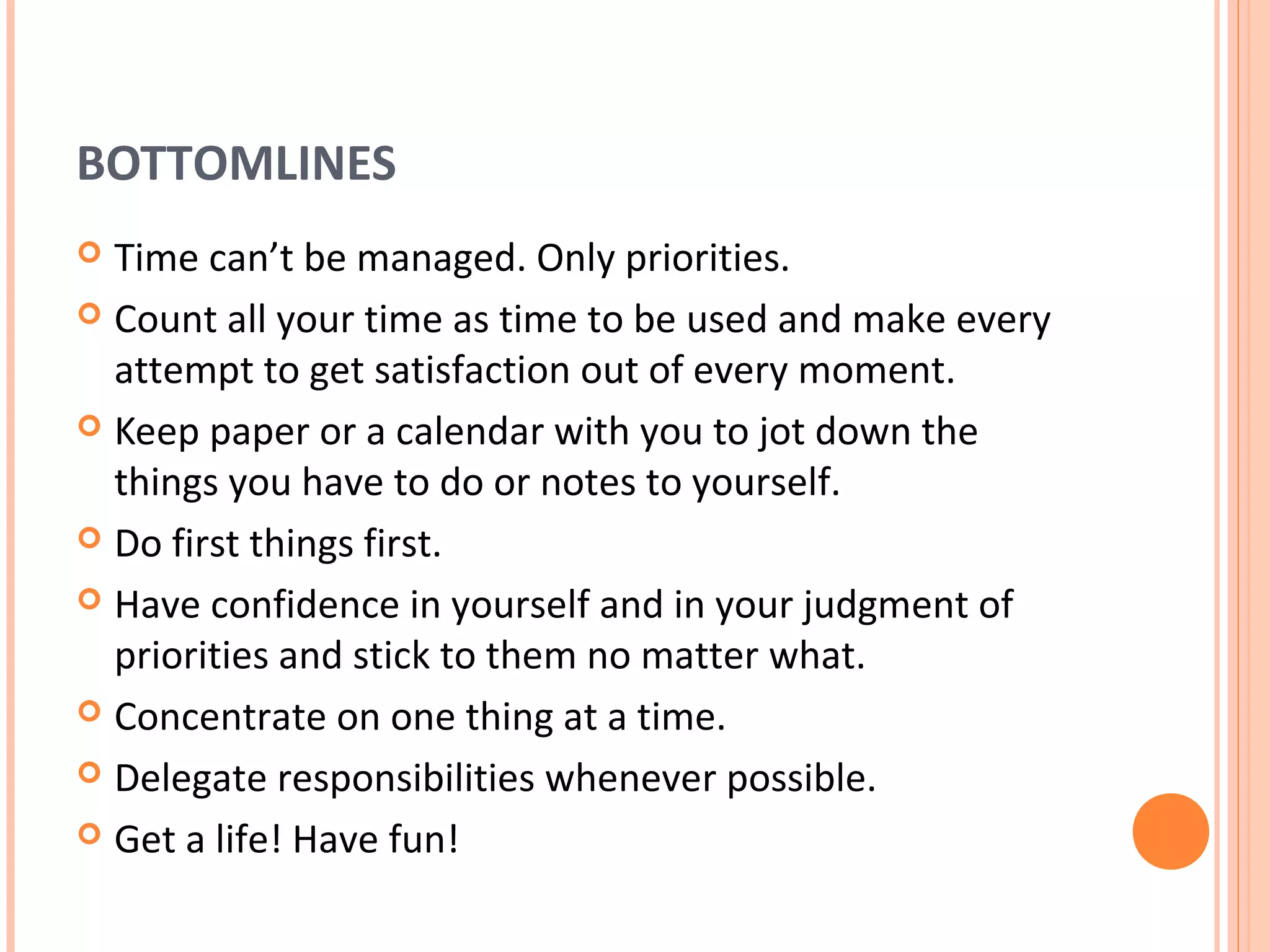 BOTTOMLINES
 Time can’t be managed. Only priorities.
 Count all your time as time to be used and make every
  attempt to get satisfaction out of every moment.
 Keep paper or a calendar with you to jot down the
  things you have to do or notes to yourself.
 Do first things first.

 Have confidence in yourself and in your judgment of
  priorities and stick to them no matter what.
 Concentrate on one thing at a time.

 Delegate responsibilities whenever possible.

 Get a life! Have fun!
 