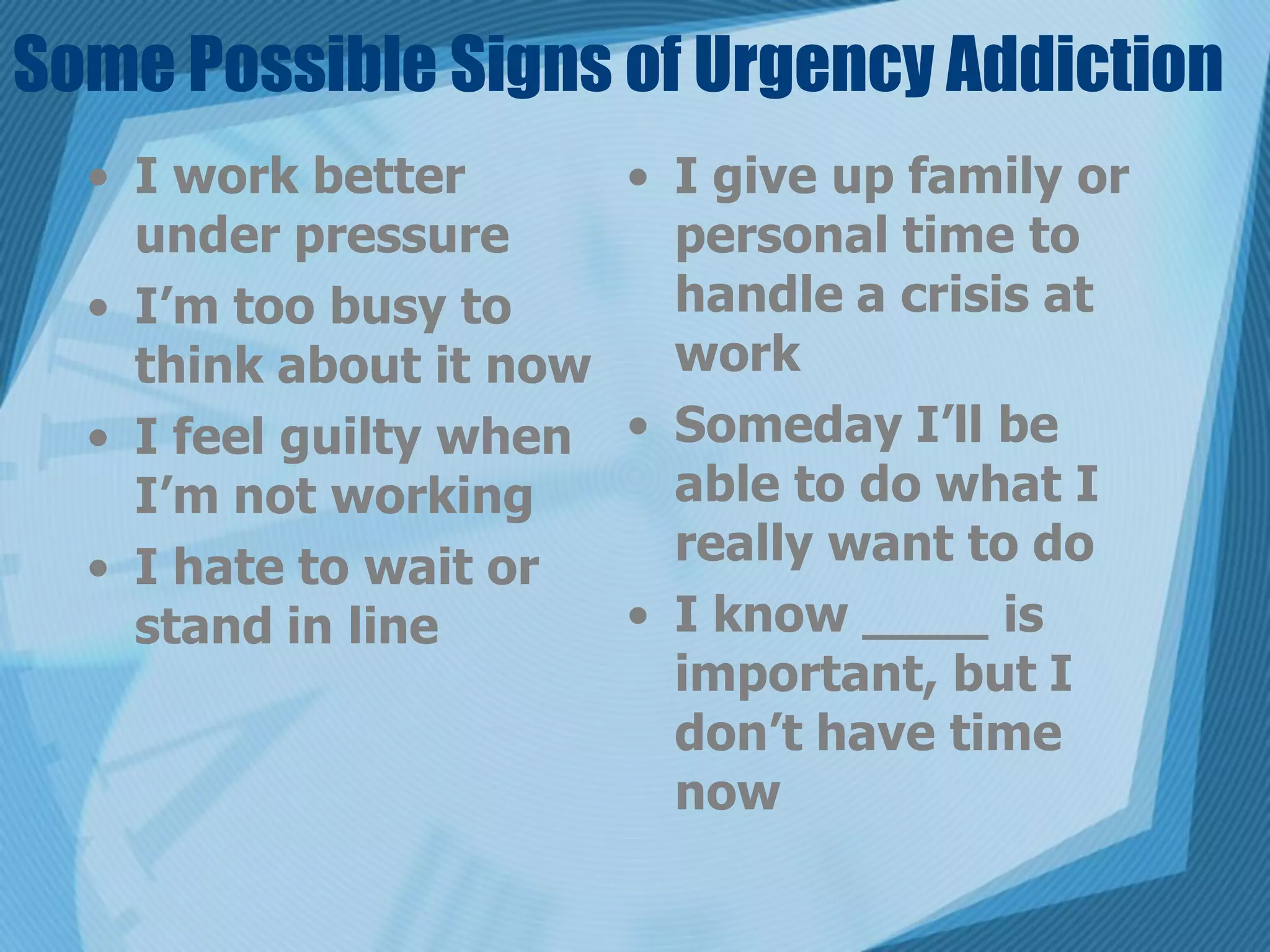 Some Possible Signs of Urgency Addiction
  • I work better      • I give up family or
    under pressure       personal time to
  • I’m too busy to      handle a crisis at
    think about it now   work
  • I feel guilty when • Someday I’ll be
    I’m not working      able to do what I
  • I hate to wait or    really want to do
    stand in line      • I know ____ is
                         important, but I
                         don’t have time
                         now
 