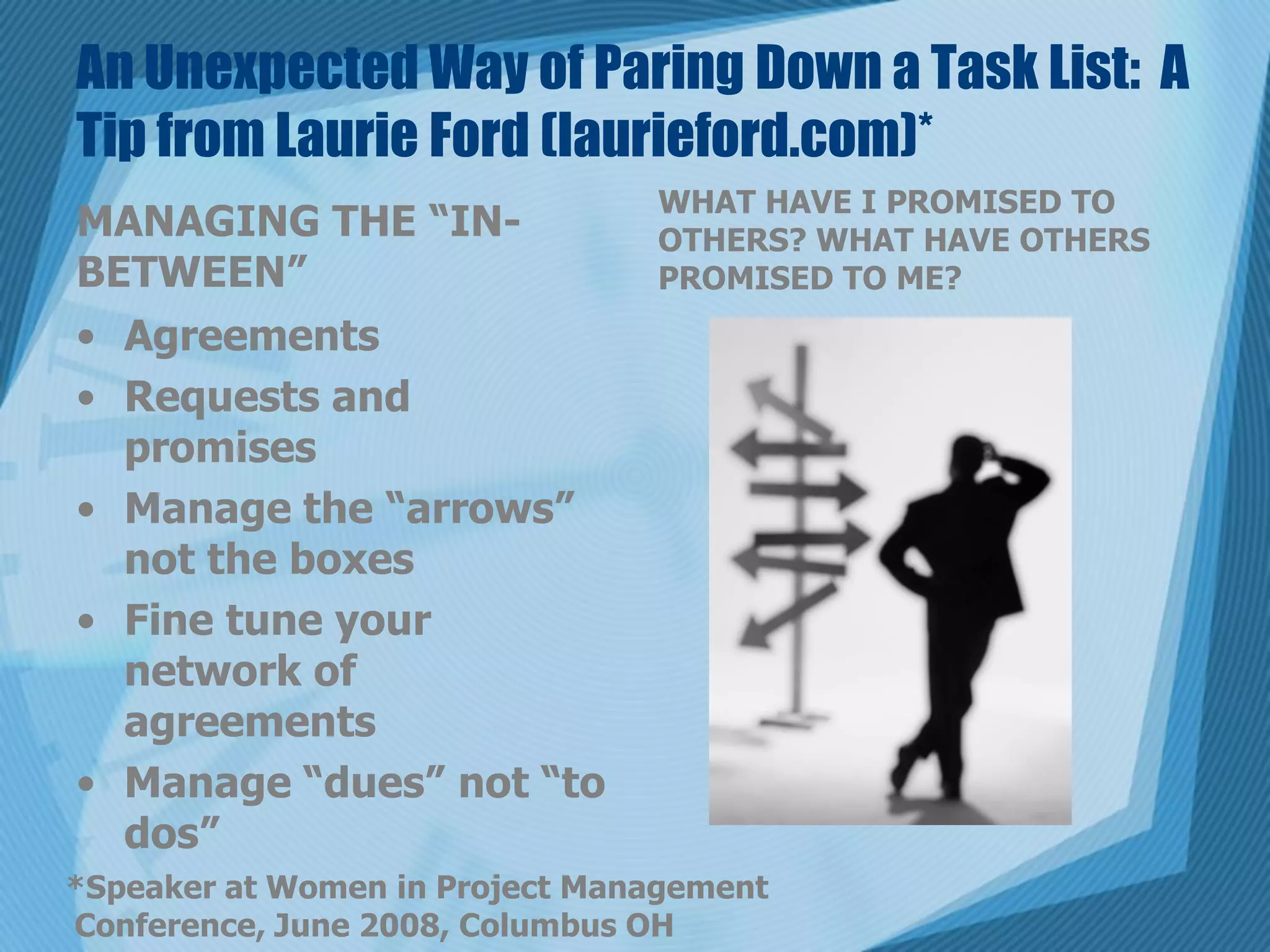 An Unexpected Way of Paring Down a Task List: A
Tip from Laurie Ford (laurieford.com)*
                                WHAT HAVE I PROMISED TO
MANAGING THE “IN-               OTHERS? WHAT HAVE OTHERS
BETWEEN”                        PROMISED TO ME?
• Agreements
• Requests and
  promises
• Manage the “arrows”
  not the boxes
• Fine tune your
  network of
  agreements
• Manage “dues” not “to
  dos”
*Speaker at Women in Project Management
Conference, June 2008, Columbus OH
 