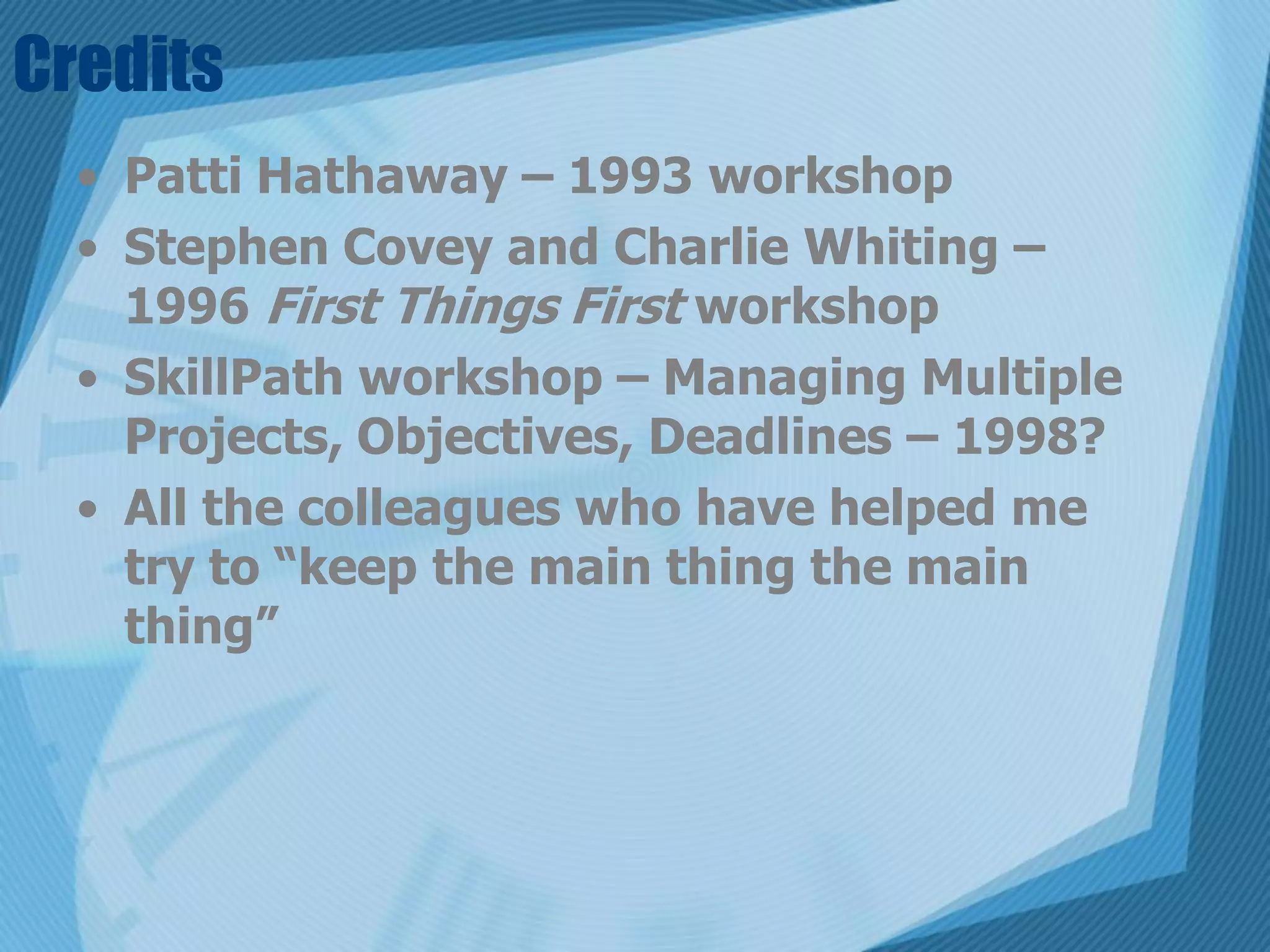 Credits
  • Patti Hathaway – 1993 workshop
  • Stephen Covey and Charlie Whiting –
    1996 First Things First workshop
  • SkillPath workshop – Managing Multiple
    Projects, Objectives, Deadlines – 1998?
  • All the colleagues who have helped me
    try to “keep the main thing the main
    thing”
 