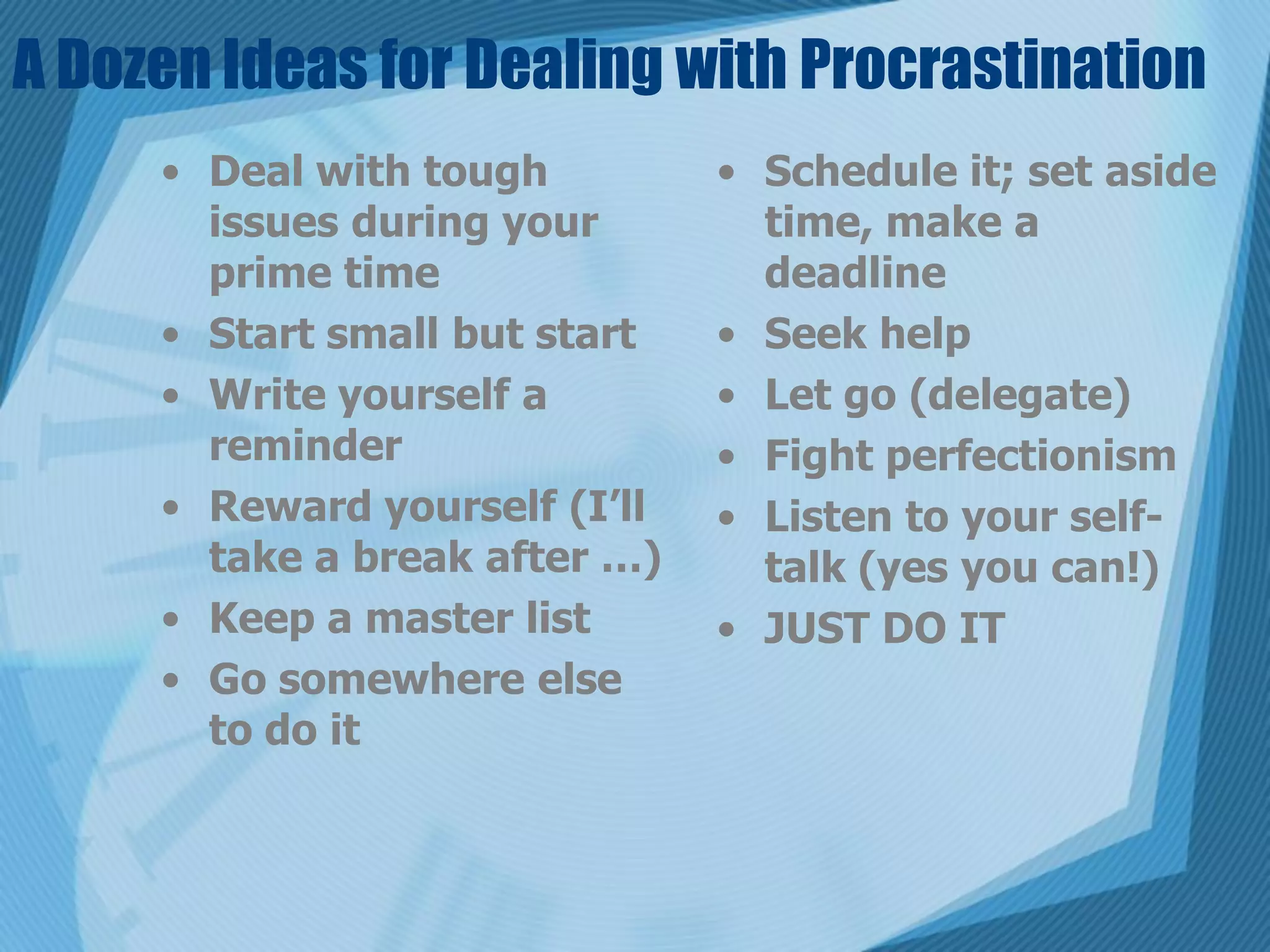 A Dozen Ideas for Dealing with Procrastination
     • Deal with tough         • Schedule it; set aside
       issues during your        time, make a
       prime time                deadline
     • Start small but start   • Seek help
     • Write yourself a        • Let go (delegate)
       reminder                • Fight perfectionism
     • Reward yourself (I’ll   • Listen to your self-
       take a break after …)     talk (yes you can!)
     • Keep a master list      • JUST DO IT
     • Go somewhere else
       to do it
 