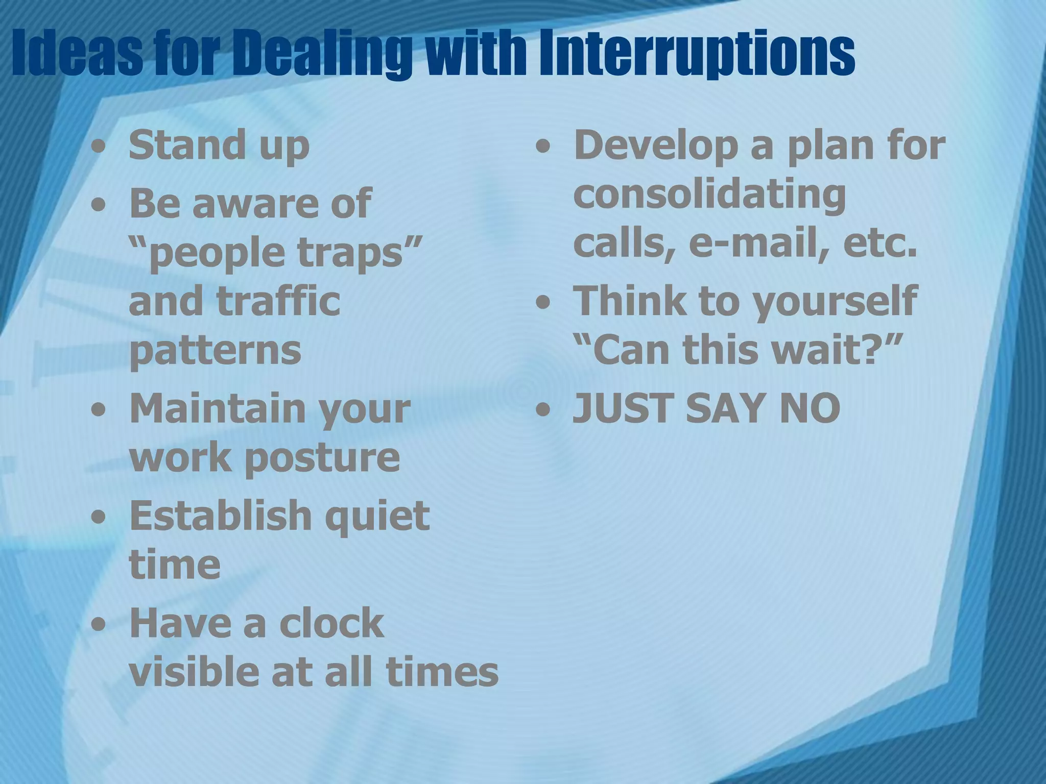 Ideas for Dealing with Interruptions
   • Stand up             • Develop a plan for
   • Be aware of            consolidating
     “people traps”         calls, e-mail, etc.
     and traffic          • Think to yourself
     patterns               “Can this wait?”
   • Maintain your        • JUST SAY NO
     work posture
   • Establish quiet
     time
   • Have a clock
     visible at all times
 