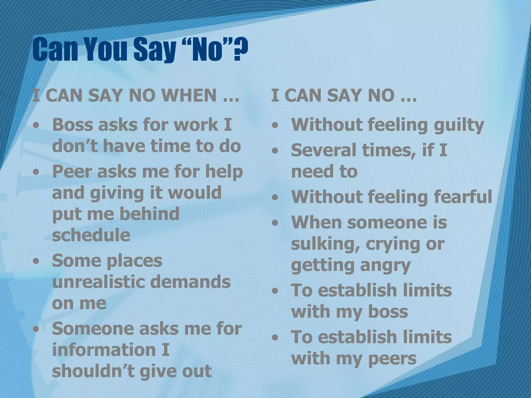 Can You Say “No”?
I CAN SAY NO WHEN …       I CAN SAY NO …
• Boss asks for work I    • Without feeling guilty
  don’t have time to do   • Several times, if I
• Peer asks me for help     need to
  and giving it would     • Without feeling fearful
  put me behind           • When someone is
  schedule                  sulking, crying or
• Some places               getting angry
  unrealistic demands     • To establish limits
  on me                     with my boss
• Someone asks me for     • To establish limits
  information I             with my peers
  shouldn’t give out
 