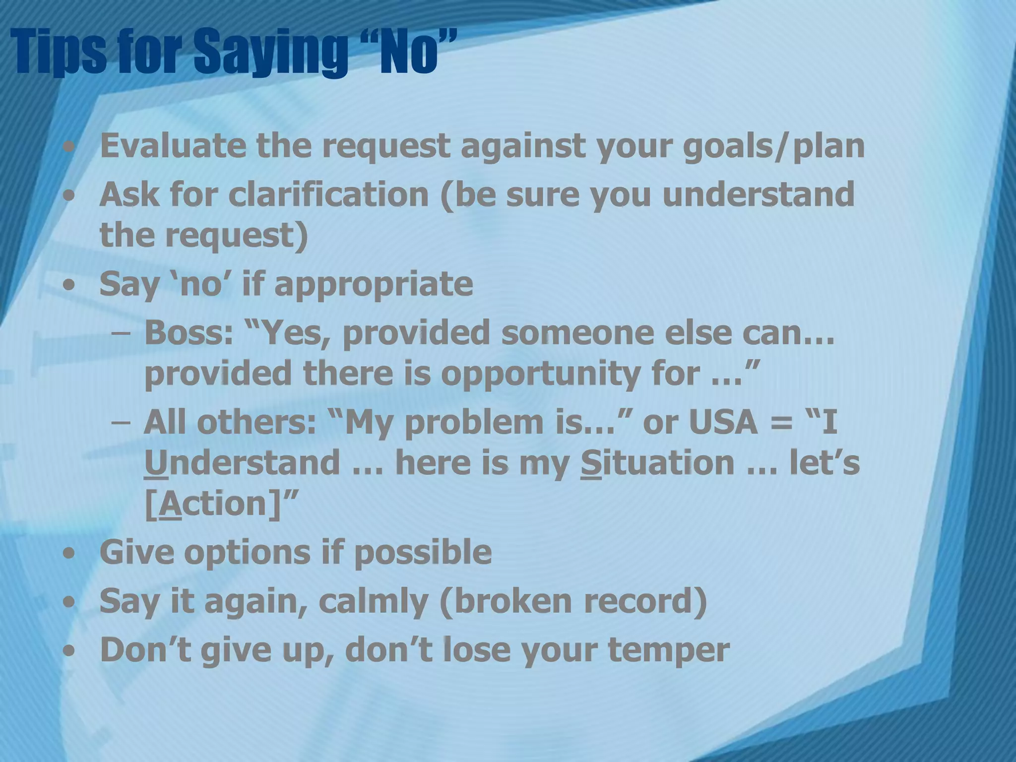 Tips for Saying “No”
  • Evaluate the request against your goals/plan
  • Ask for clarification (be sure you understand
    the request)
  • Say ‘no’ if appropriate
     – Boss: “Yes, provided someone else can…
       provided there is opportunity for …”
     – All others: “My problem is…” or USA = “I
       Understand … here is my Situation … let’s
       [Action]”
  • Give options if possible
  • Say it again, calmly (broken record)
  • Don’t give up, don’t lose your temper
 