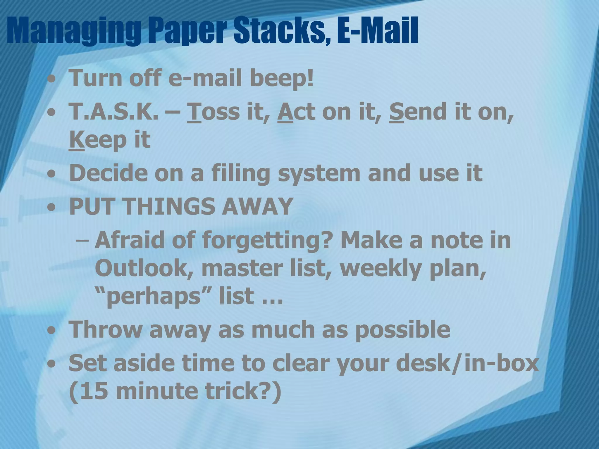 Managing Paper Stacks, E-Mail
  • Turn off e-mail beep!
  • T.A.S.K. – Toss it, Act on it, Send it on,
    Keep it
  • Decide on a filing system and use it
  • PUT THINGS AWAY
     – Afraid of forgetting? Make a note in
       Outlook, master list, weekly plan,
       “perhaps” list …
  • Throw away as much as possible
  • Set aside time to clear your desk/in-box
    (15 minute trick?)
 
