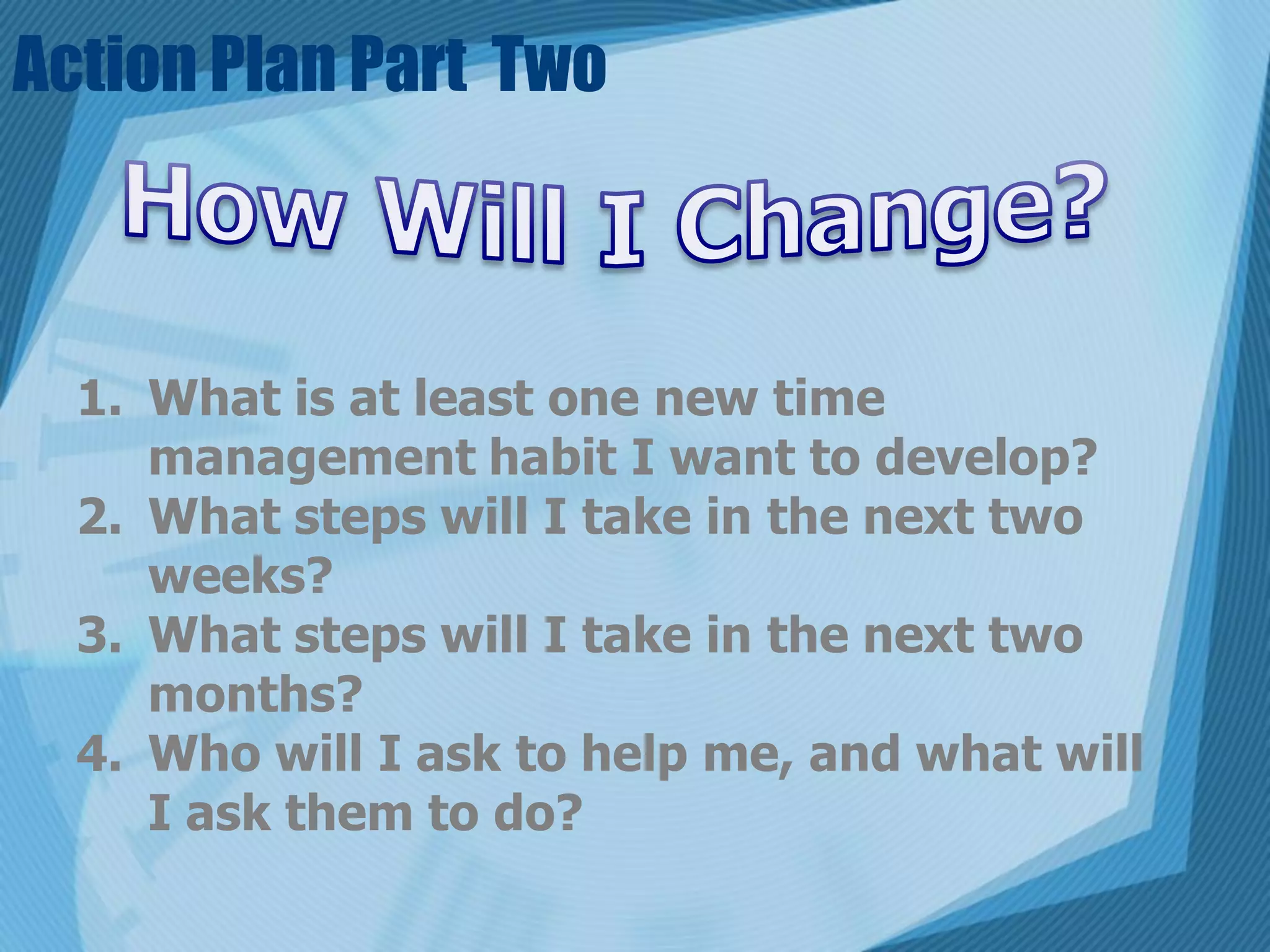 Action Plan Part Two



  1. What is at least one new time
     management habit I want to develop?
  2. What steps will I take in the next two
     weeks?
  3. What steps will I take in the next two
     months?
  4. Who will I ask to help me, and what will
     I ask them to do?
 