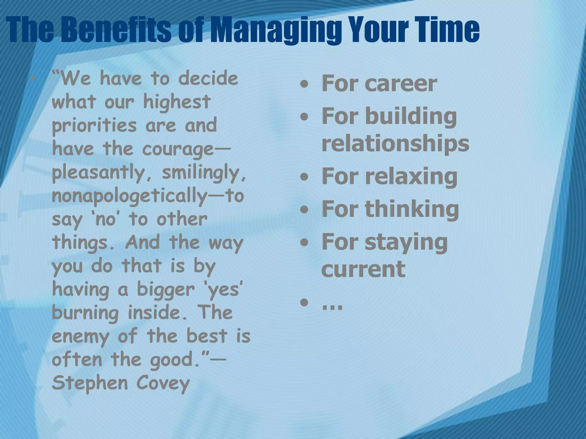 The Benefits of Managing Your Time
 • “We have to decide       • For career
   what our highest
   priorities are and       • For building
   have the courage—          relationships
   pleasantly, smilingly,   • For relaxing
   nonapologetically—to
   say ‘no’ to other        • For thinking
   things. And the way      • For staying
   you do that is by          current
   having a bigger ‘yes’
   burning inside. The      • …
   enemy of the best is
   often the good.”—
   Stephen Covey
 