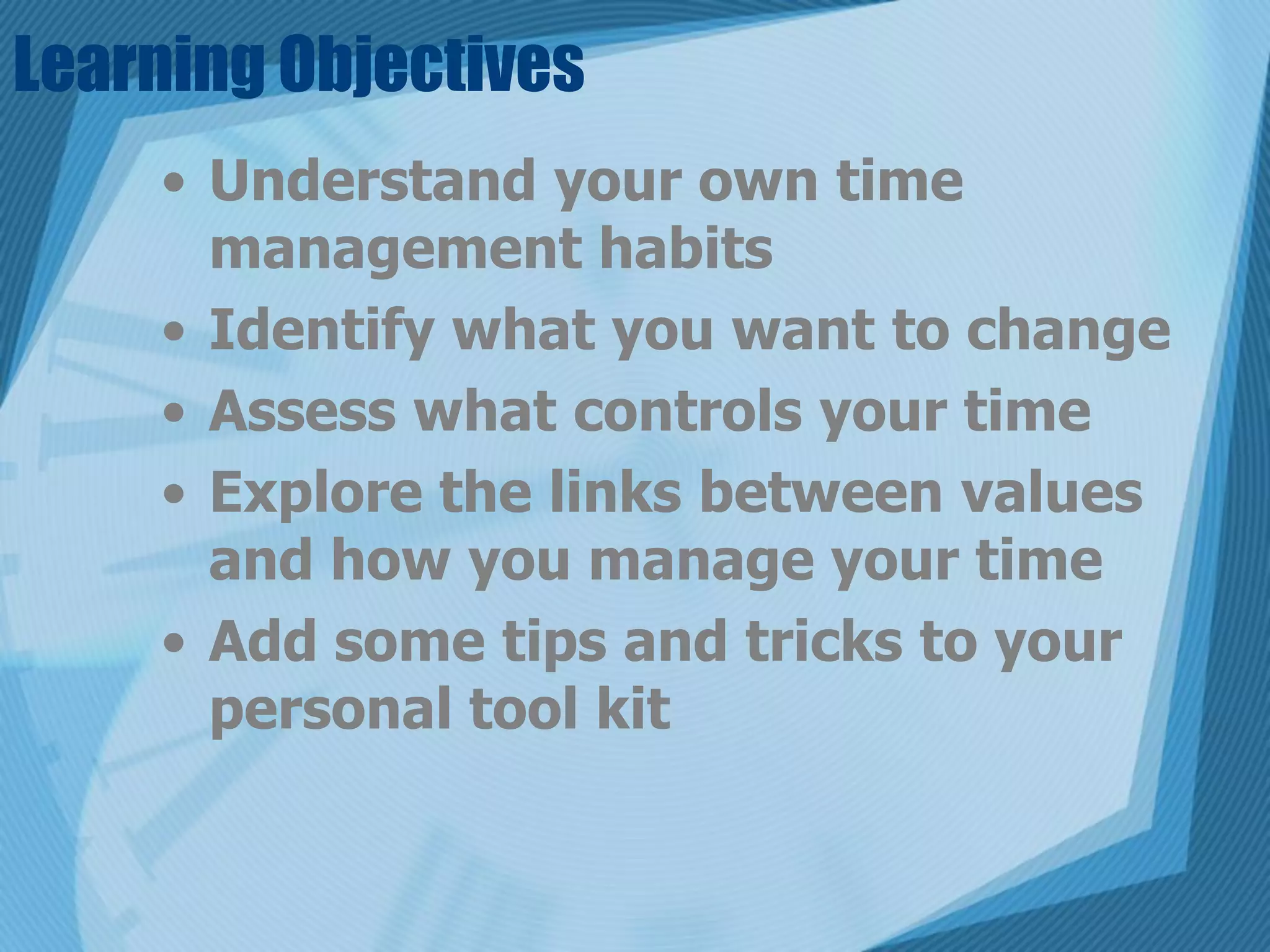 Learning Objectives
    • Understand your own time
      management habits
    • Identify what you want to change
    • Assess what controls your time
    • Explore the links between values
      and how you manage your time
    • Add some tips and tricks to your
      personal tool kit
 