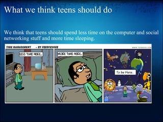 What we think teens should do We think that teens should spend less time on the computer and social networking stuff and more time sleeping.          