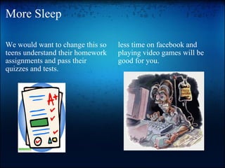 More Sleep We would want to change this so teens understand their homework assignments and pass their quizzes and tests.     less time on facebook and playing video games will be good for you.     