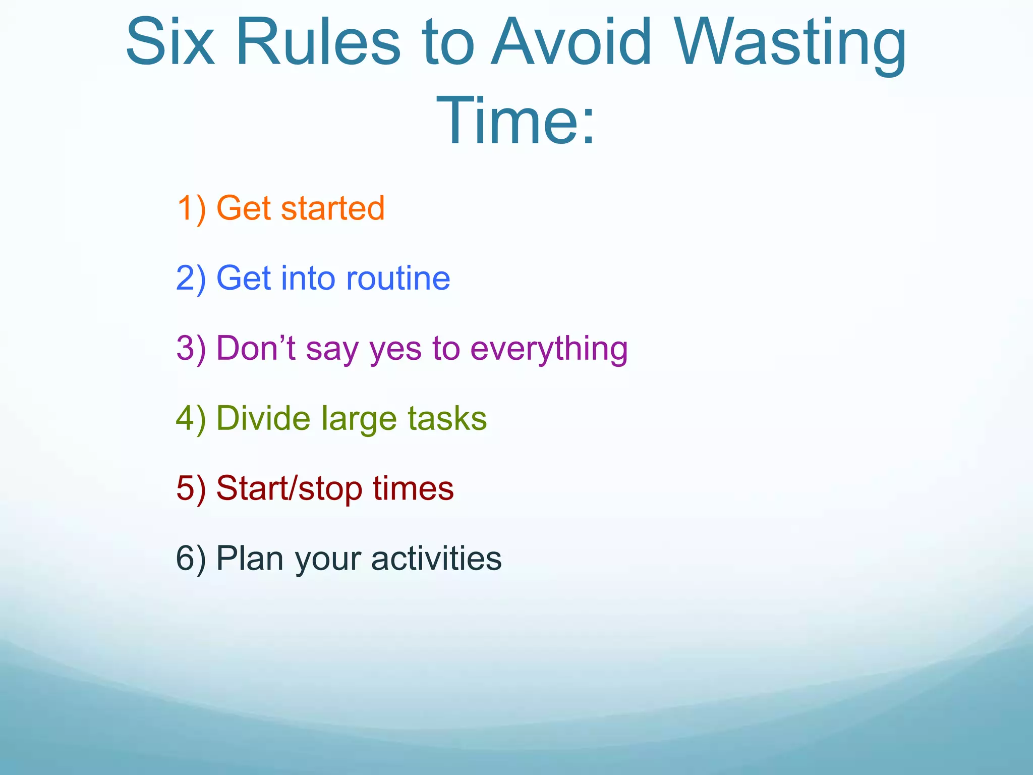 Six Rules to Avoid Wasting
Time:
1) Get started
2) Get into routine
3) Don’t say yes to everything
4) Divide large tasks
5) Start/stop times
6) Plan your activities
