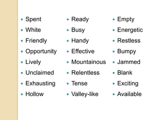  Spent
 White
 Friendly
 Opportunity
 Lively
 Unclaimed
 Exhausting
 Hollow
 Ready
 Busy
 Handy
 Effective
 Mountainous
 Relentless
 Tense
 Valley-like
 Empty
 Energetic
 Restless
 Bumpy
 Jammed
 Blank
 Exciting
 Available
 