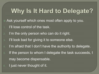  Ask yourself which ones most often apply to you.
1. I’ll lose control of the task.
2. I’m the only person who can do it right.
3. I’ll look bad for giving it to someone else.
4. I’m afraid that I don’t have the authority to delegate.
5. If the person to whom I delegate the task succeeds, I
may become dispensable.
6. I just never thought of it.
 