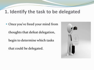 1. Identify the task to be delegated
 Once you’ve freed your mind from
thoughts that defeat delegation,
begin to determine which tasks
that could be delegated.
 